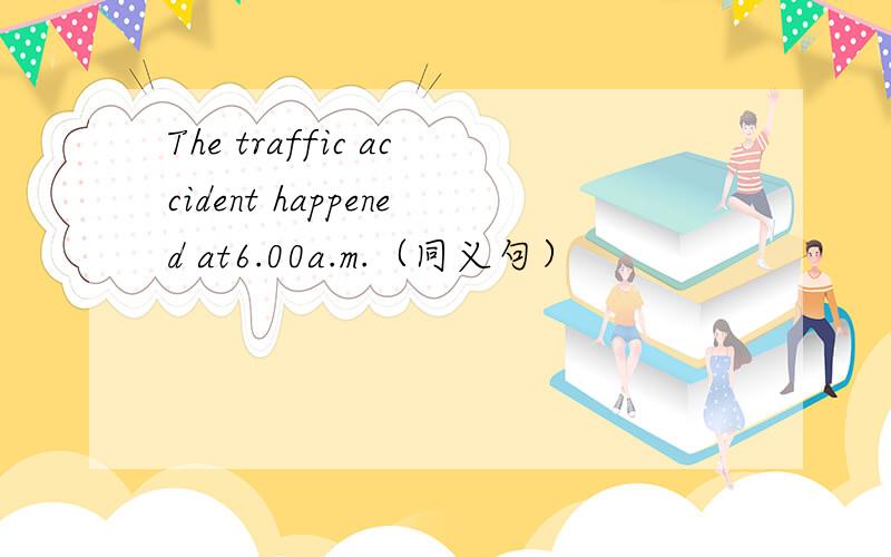 The traffic accident happened at6.00a.m.（同义句）