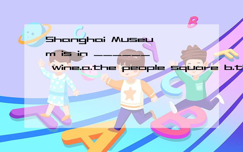 Shanghai Museum is in ______ wine.a.the people square b.the