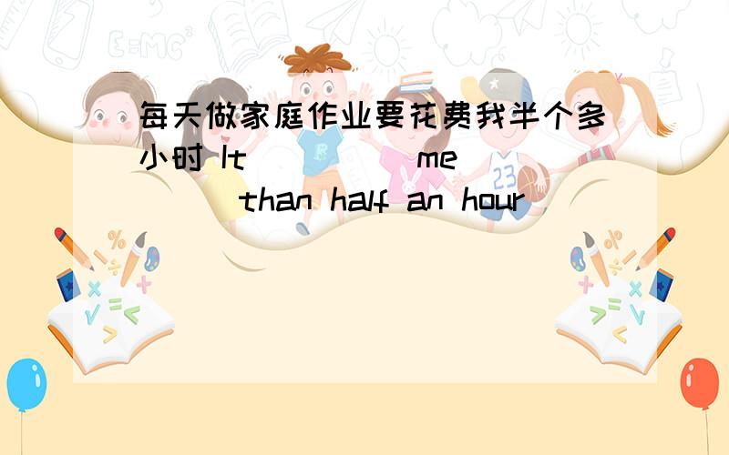 每天做家庭作业要花费我半个多小时 It ____ me____than half an hour _____ _____