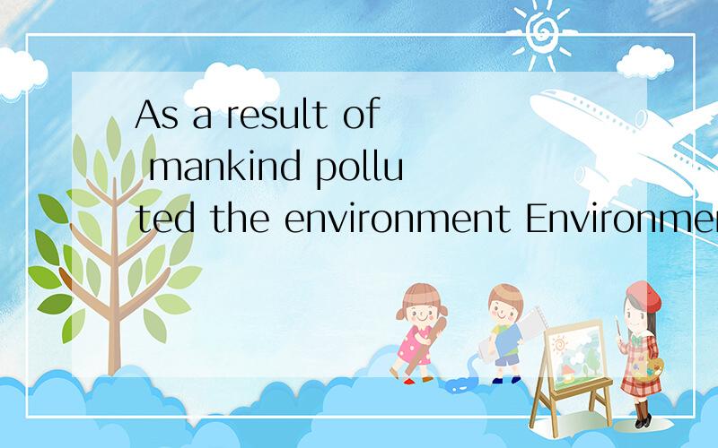 As a result of mankind polluted the environment Environmenta