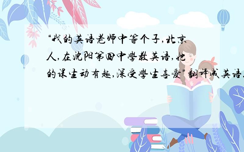 “我的英语老师中等个子,北京人,在沈阳第四中学教英语,她的课生动有趣,深受学生喜爱”翻译成英语.