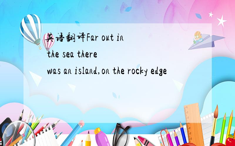 英语翻译Far out in the sea there was an island,on the rocky edge
