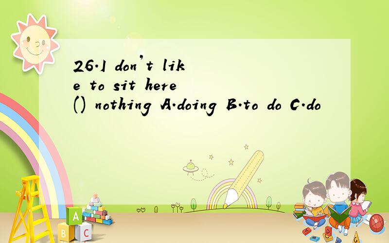 26.I don’t like to sit here () nothing A.doing B.to do C.do