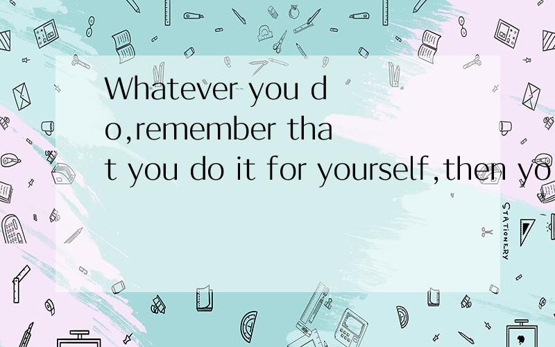 Whatever you do,remember that you do it for yourself,then yo