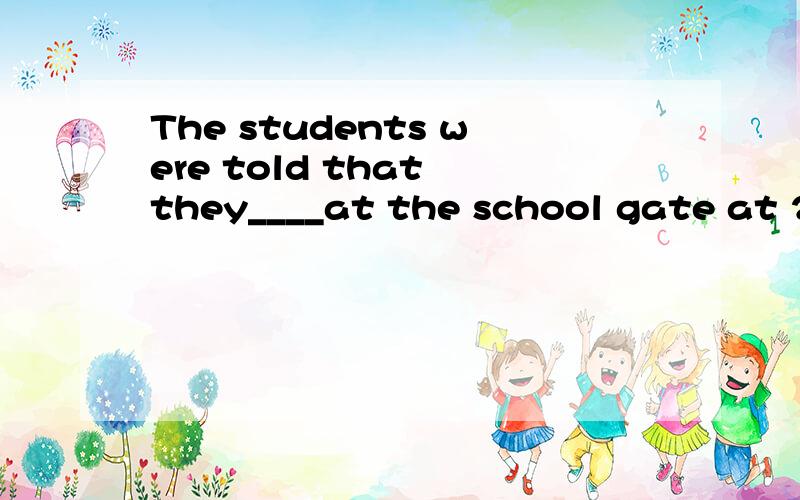 The students were told that they____at the school gate at 2: