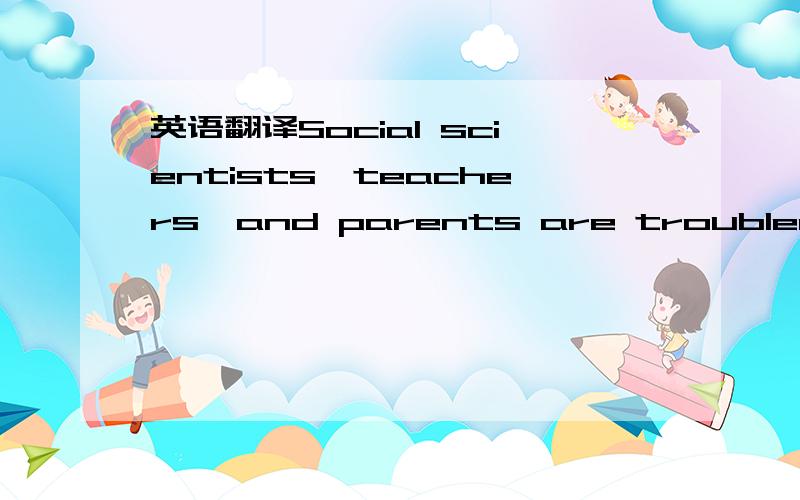 英语翻译Social scientists,teachers,and parents are troubled by t