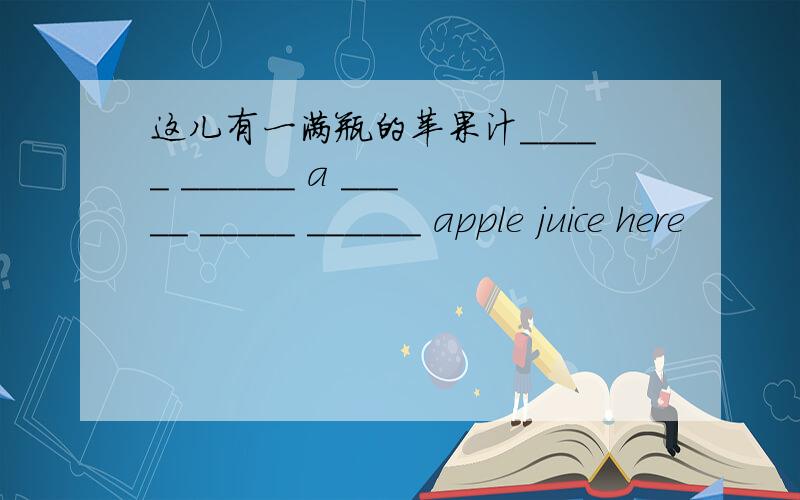 这儿有一满瓶的苹果汁_____ ______ a _____ _____ ______ apple juice here