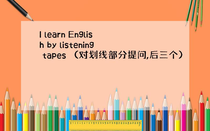 I learn English by listening tapes （对划线部分提问,后三个）