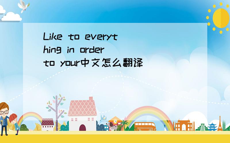 Like to everything in order to your中文怎么翻译