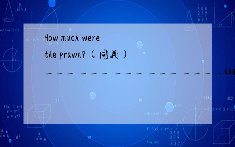 How much were the prawn?(同义)___ ___ ___ ___ ____the prawn?