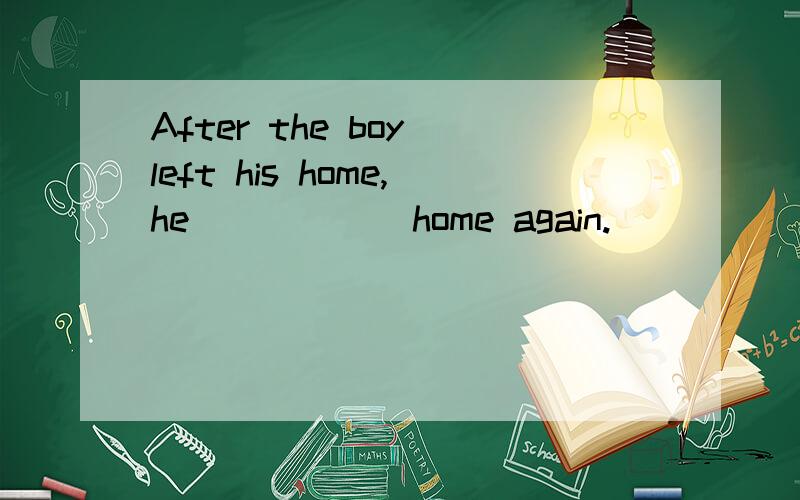 After the boy left his home,he _____ home again.