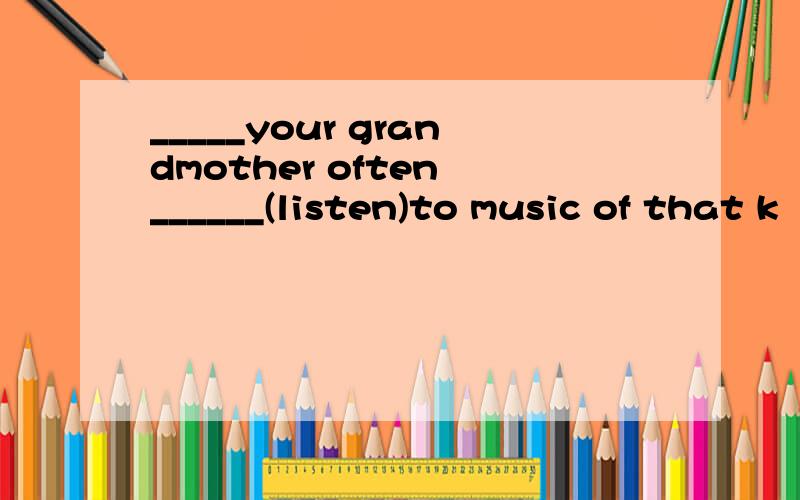 _____your grandmother often ______(listen)to music of that k