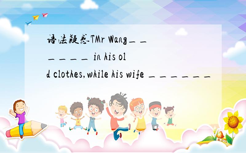 语法疑惑TMr Wang______ in his old clothes,while his wife ______
