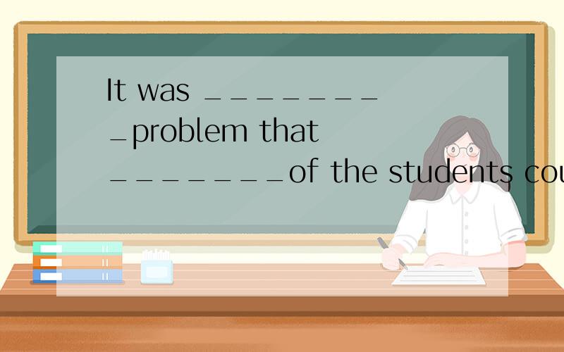 It was ________problem that _______of the students could wor