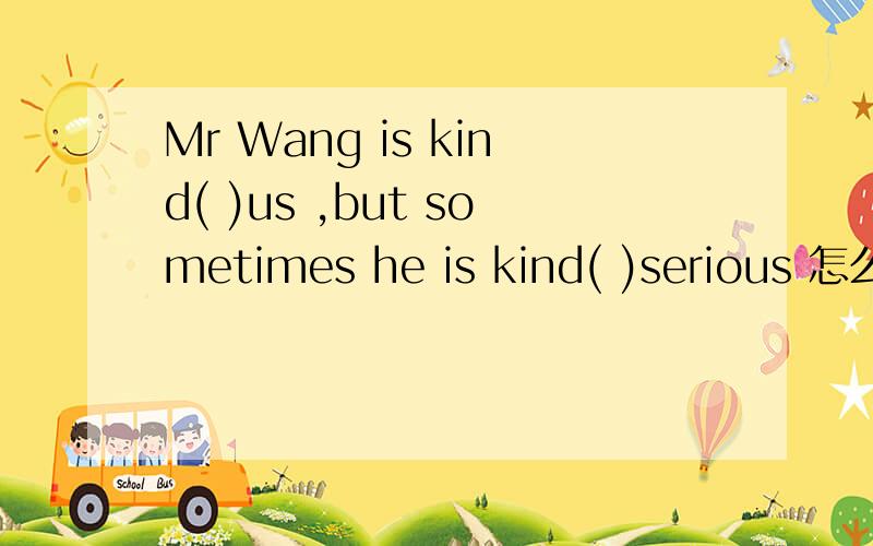 Mr Wang is kind( )us ,but sometimes he is kind( )serious 怎么填