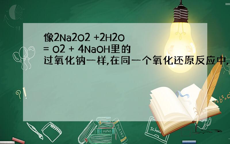 像2Na2O2 +2H2O = O2 + 4NaOH里的过氧化钠一样,在同一个氧化还原反应中,身兼氧化剂与还原剂的物质