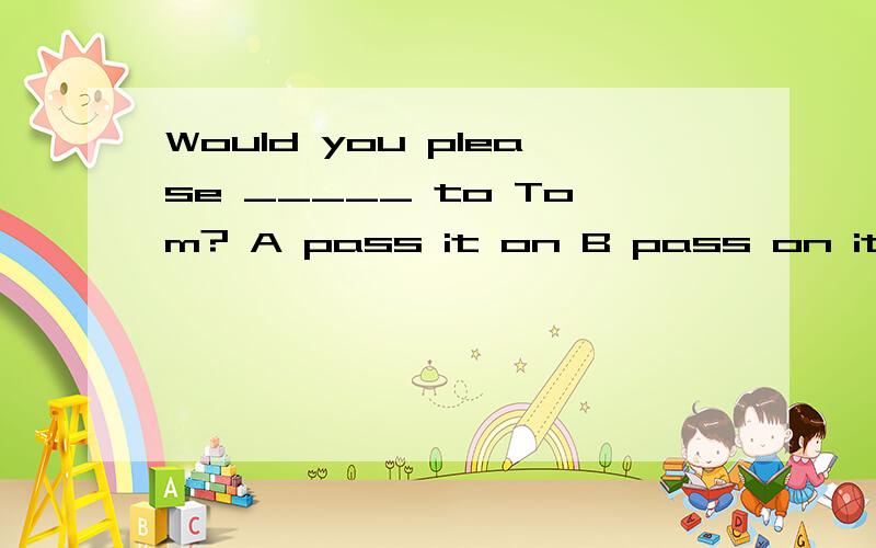 Would you please _____ to Tom? A pass it on B pass on it C p