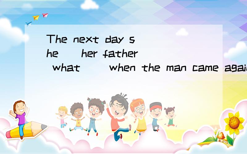 The next day she__her father what __when the man came again.