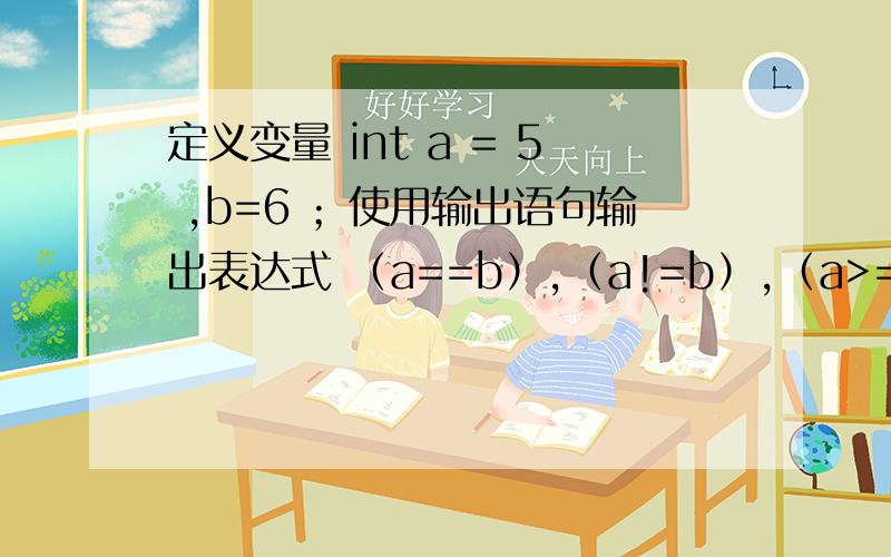 定义变量 int a = 5 ,b=6 ；使用输出语句输出表达式 （a==b）,（a!=b）,（a>=b）,（a