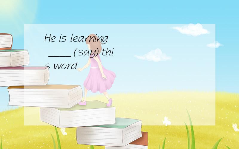 He is learning ____(say) this word