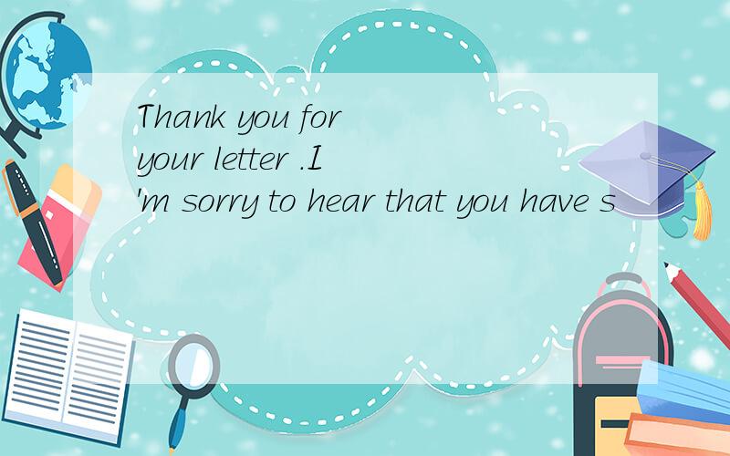 Thank you for your letter .I'm sorry to hear that you have s