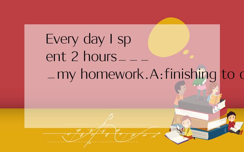 Every day I spent 2 hours____my homework.A:finishing to do B