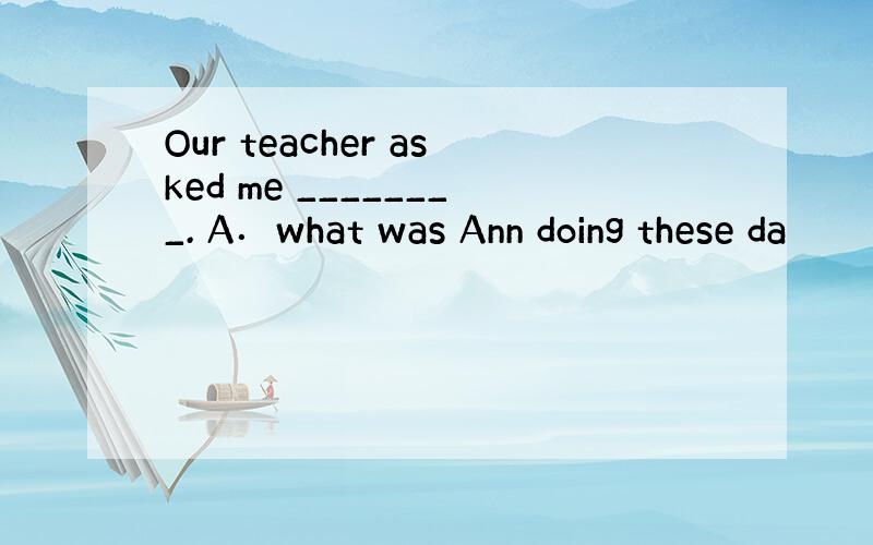 Our teacher asked me ________. A．what was Ann doing these da