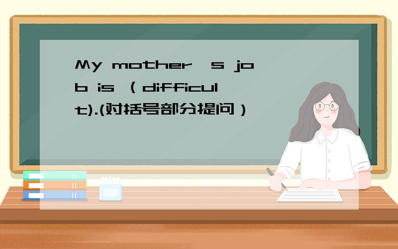 My mother's job is （difficult).(对括号部分提问） —— —— —— mother's j