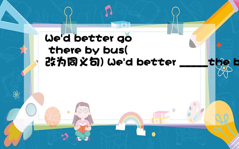 We'd better go there by bus(改为同义句) We'd better _____the bus