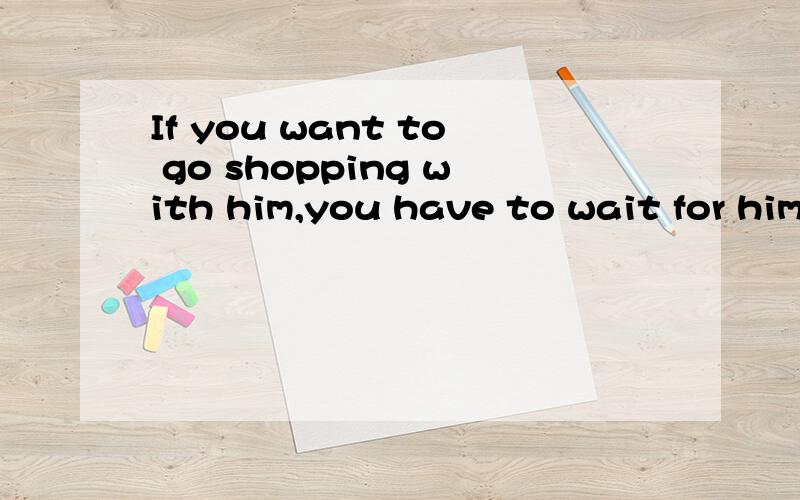 If you want to go shopping with him,you have to wait for him