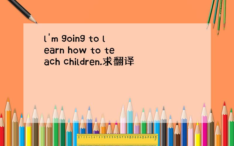 l'm going to learn how to teach children.求翻译