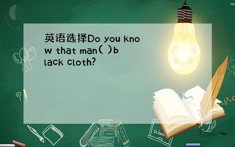 英语选择Do you know that man( )black cloth?