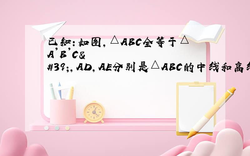 已知：如图,△ABC全等于△A'B'C',AD,AE分别是△ABC的中线和高线,A'D&