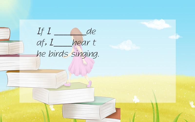 If I _______deaf,I____hear the birds singing.