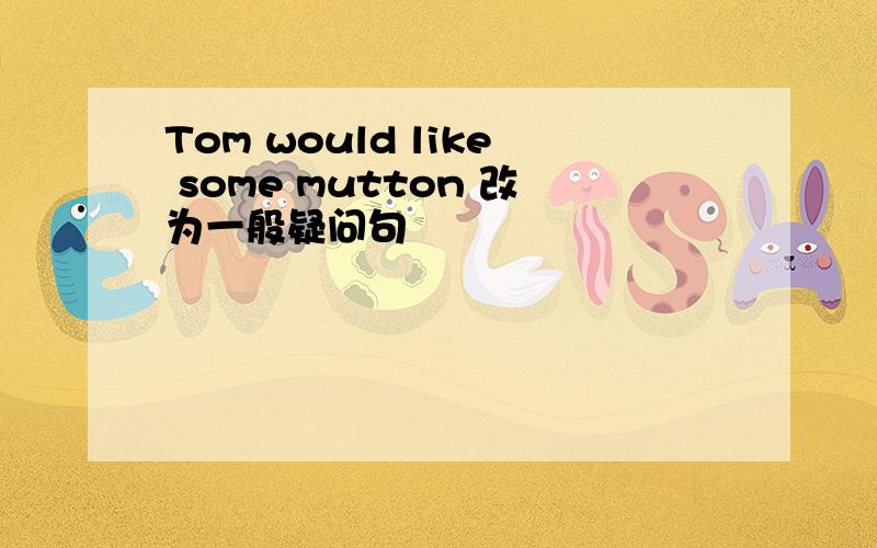 Tom would like some mutton 改为一般疑问句