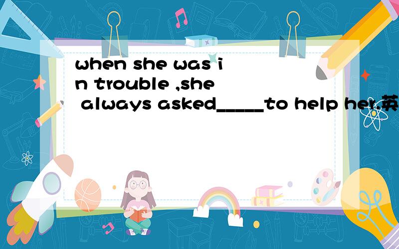 when she was in trouble ,she always asked_____to help her.英语
