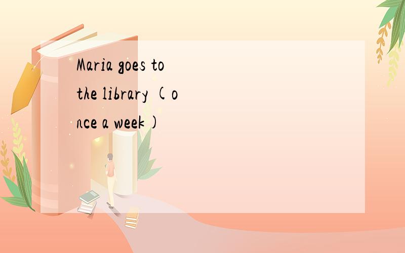 Maria goes to the library (once a week)