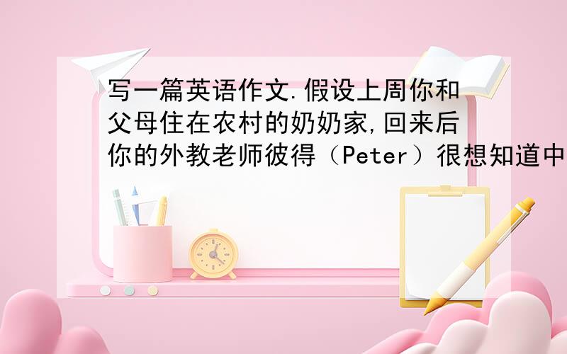 写一篇英语作文.假设上周你和父母住在农村的奶奶家,回来后你的外教老师彼得（Peter）很想知道中国农村的生活情况,想请你