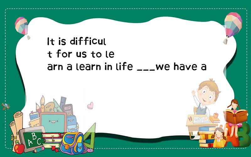 It is difficult for us to learn a learn in life ___we have a