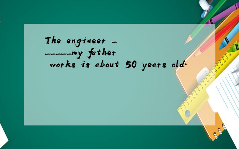 The engineer ______my father works is about 50 years old.
