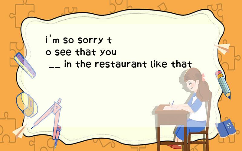 i'm so sorry to see that you __ in the restaurant like that