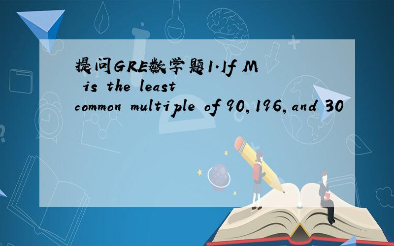 提问GRE数学题1.If M is the least common multiple of 90,196,and 30