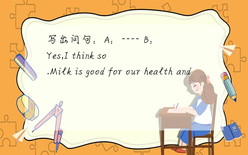 写出问句：A：---- B：Yes,I think so.Milk is good for our health and