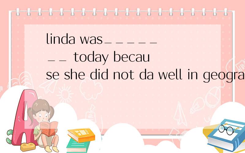 linda was_______ today because she did not da well in geogra