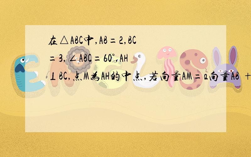 在△ABC中,AB=2,BC=3,∠ABC=60°,AH⊥BC,点M为AH的中点,若向量AM=a向量AB +b向量AC,