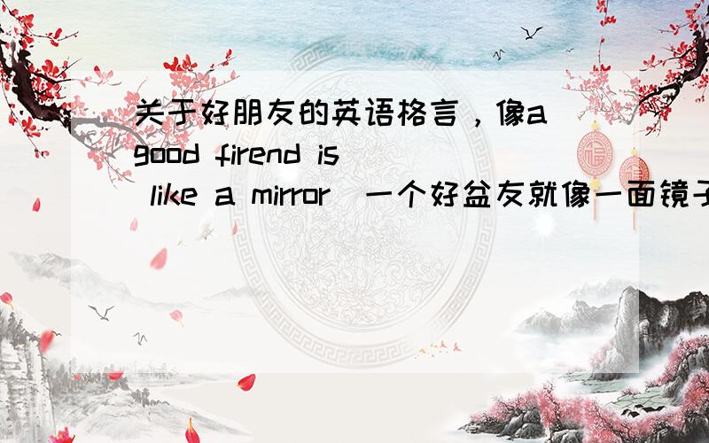 关于好朋友的英语格言，像a good firend is like a mirror（一个好盆友就像一面镜子）跪求
