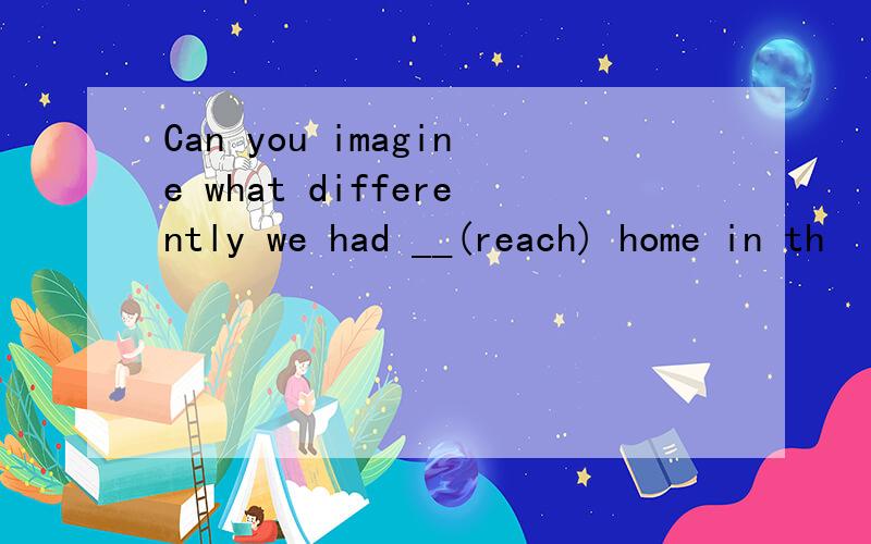 Can you imagine what differently we had __(reach) home in th