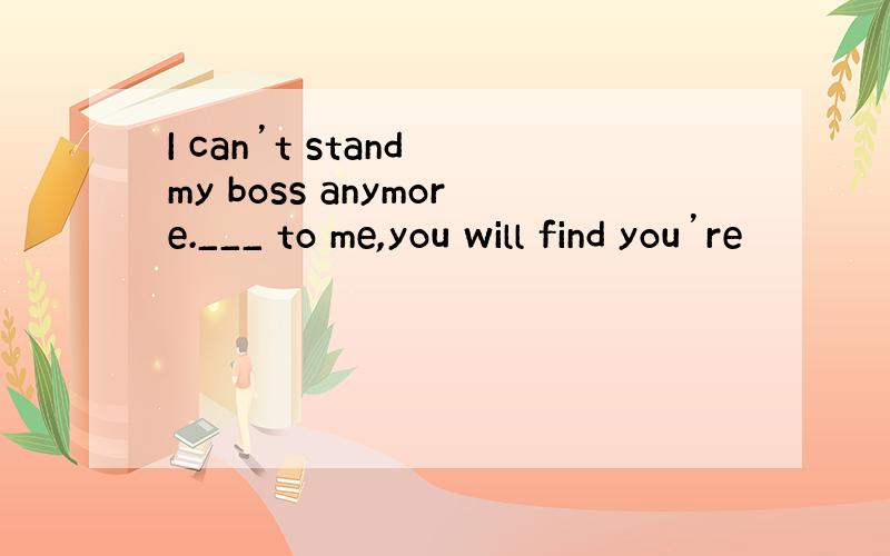 I can’t stand my boss anymore.___ to me,you will find you’re