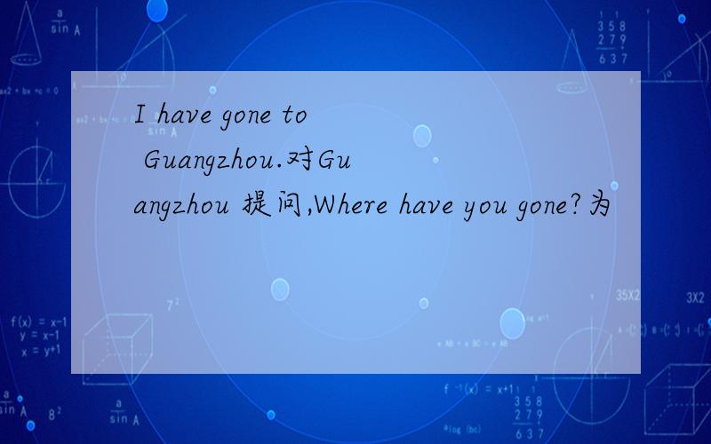 I have gone to Guangzhou.对Guangzhou 提问,Where have you gone?为