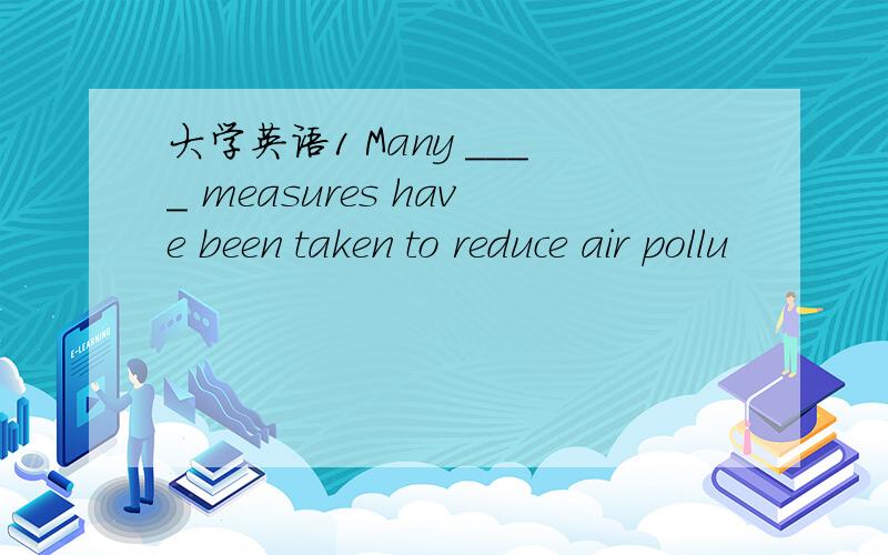 大学英语1 Many ____ measures have been taken to reduce air pollu